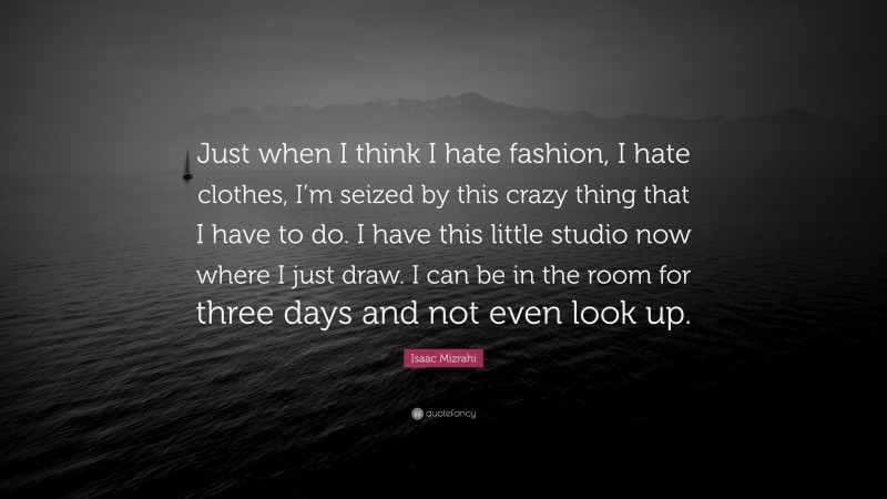 Isaac Mizrahi Quote: “Just when I think I hate fashion, I hate clothes, I’m seized by this crazy thing that I have to do. I have this little studio now where I just draw. I can be in the room for three days and not even look up.”