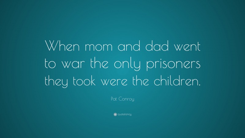 Pat Conroy Quote: “When mom and dad went to war the only prisoners they took were the children.”