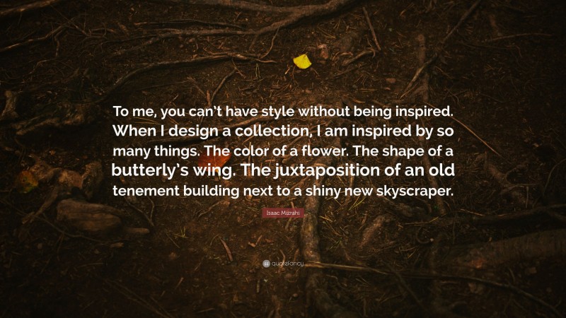 Isaac Mizrahi Quote: “To me, you can’t have style without being inspired. When I design a collection, I am inspired by so many things. The color of a flower. The shape of a butterly’s wing. The juxtaposition of an old tenement building next to a shiny new skyscraper.”