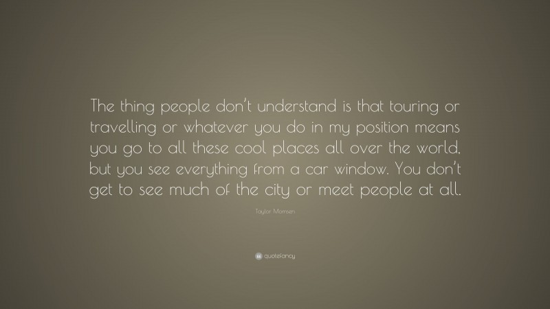 Taylor Momsen Quote: “The thing people don’t understand is that touring or travelling or whatever you do in my position means you go to all these cool places all over the world, but you see everything from a car window. You don’t get to see much of the city or meet people at all.”