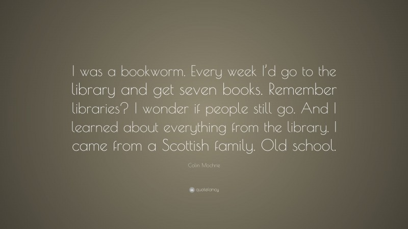 Colin Mochrie Quote: “I was a bookworm. Every week I’d go to the library and get seven books. Remember libraries? I wonder if people still go. And I learned about everything from the library. I came from a Scottish family. Old school.”
