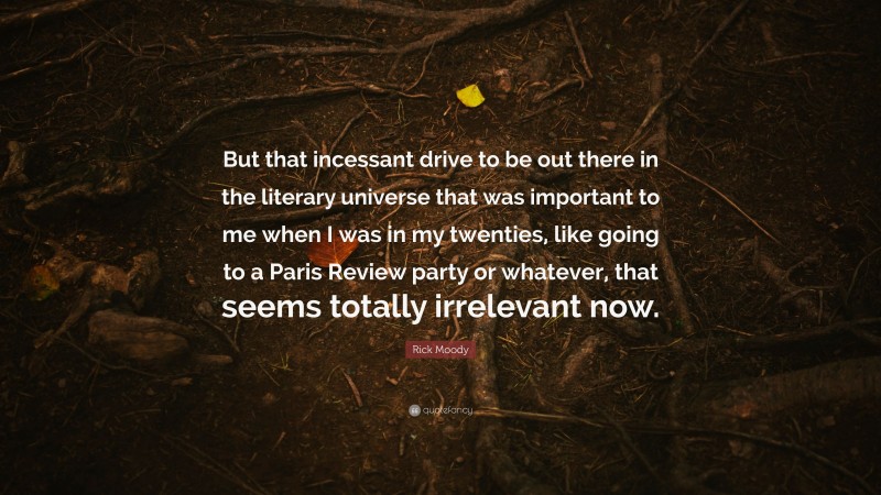 Rick Moody Quote: “But that incessant drive to be out there in the literary universe that was important to me when I was in my twenties, like going to a Paris Review party or whatever, that seems totally irrelevant now.”
