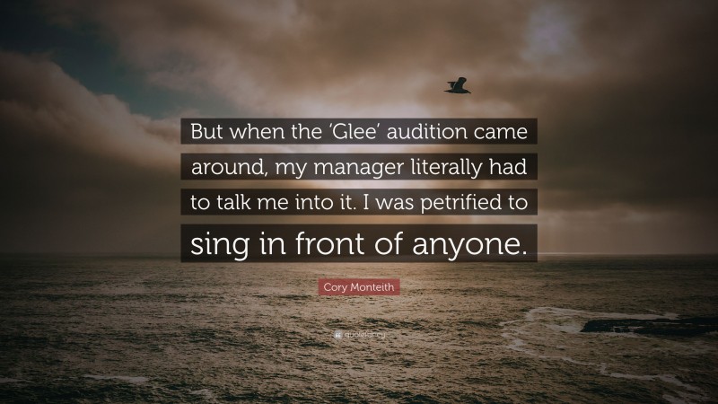 Cory Monteith Quote: “But when the ‘Glee’ audition came around, my manager literally had to talk me into it. I was petrified to sing in front of anyone.”