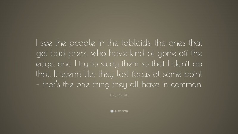 Cory Monteith Quote: “I see the people in the tabloids, the ones that get bad press, who have kind of gone off the edge, and I try to study them so that I don’t do that. It seems like they lost focus at some point – that’s the one thing they all have in common.”