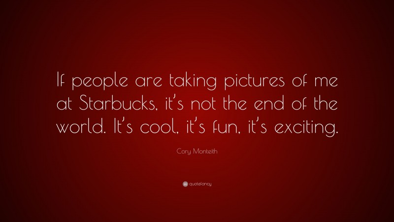 Cory Monteith Quote: “If people are taking pictures of me at Starbucks, it’s not the end of the world. It’s cool, it’s fun, it’s exciting.”