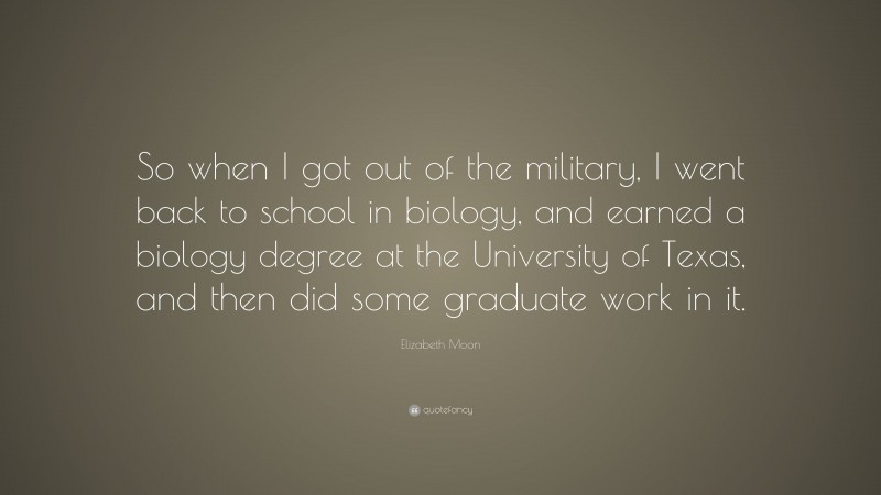 Elizabeth Moon Quote: “So when I got out of the military, I went back to school in biology, and earned a biology degree at the University of Texas, and then did some graduate work in it.”