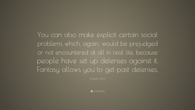 Elizabeth Moon Quote: “You can also make explicit certain social problems which, again, would be prejudged or not encountered at all in real life, because people have set up defenses against it. Fantasy allows you to get past defenses.”