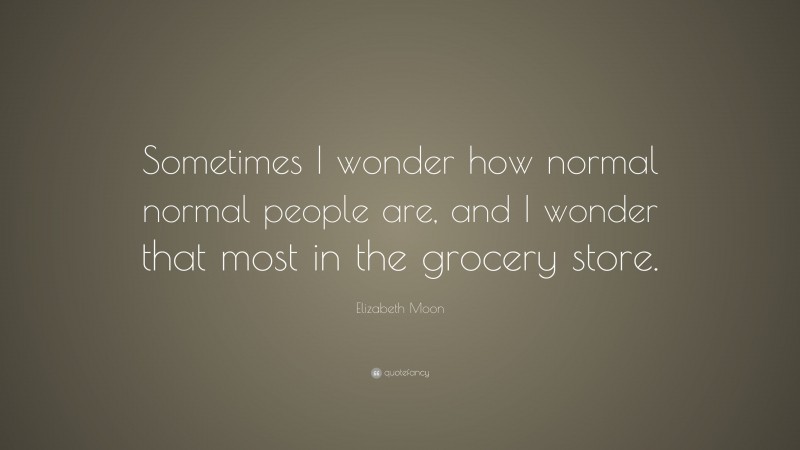 Elizabeth Moon Quote: “Sometimes I wonder how normal normal people are, and I wonder that most in the grocery store.”
