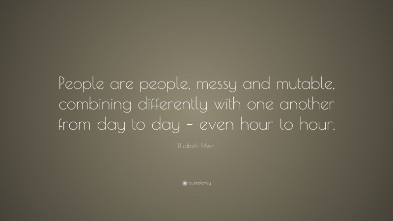 Elizabeth Moon Quote: “People are people, messy and mutable, combining differently with one another from day to day – even hour to hour.”