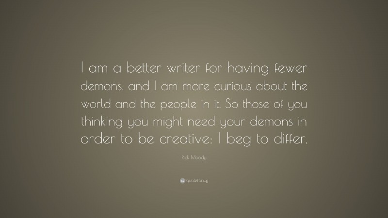 Rick Moody Quote: “I am a better writer for having fewer demons, and I am more curious about the world and the people in it. So those of you thinking you might need your demons in order to be creative: I beg to differ.”