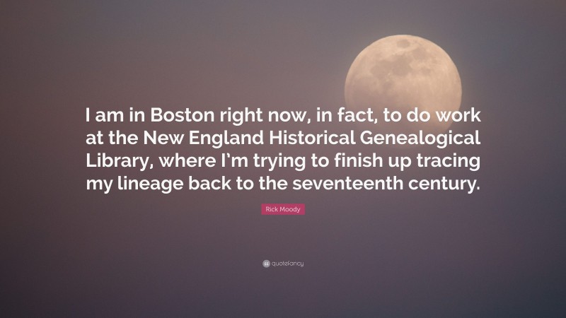 Rick Moody Quote: “I am in Boston right now, in fact, to do work at the New England Historical Genealogical Library, where I’m trying to finish up tracing my lineage back to the seventeenth century.”