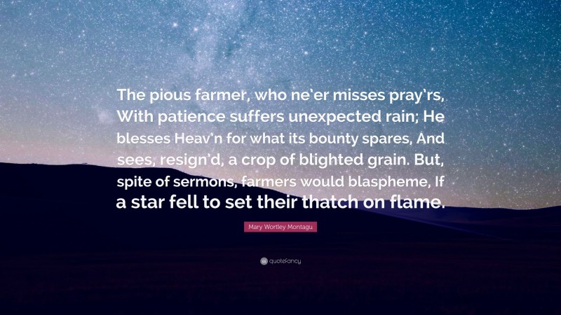 Mary Wortley Montagu Quote: “The pious farmer, who ne’er misses pray’rs, With patience suffers unexpected rain; He blesses Heav’n for what its bounty spares, And sees, resign’d, a crop of blighted grain. But, spite of sermons, farmers would blaspheme, If a star fell to set their thatch on flame.”