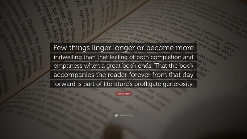 Pat Conroy Quote: “Few things linger longer or become more indwelling than that feeling of both completion and emptiness when a great book ends. That the book accompanies the reader forever from that day forward is part of literature’s profligate generosity.”