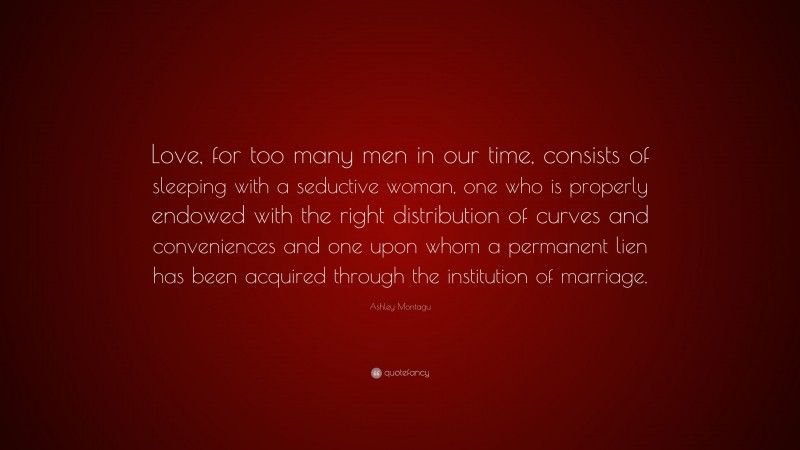 Ashley Montagu Quote: “Love, for too many men in our time, consists of sleeping with a seductive woman, one who is properly endowed with the right distribution of curves and conveniences and one upon whom a permanent lien has been acquired through the institution of marriage.”