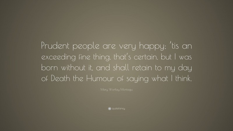 Mary Wortley Montagu Quote: “Prudent people are very happy; ’tis an exceeding fine thing, that’s certain, but I was born without it, and shall retain to my day of Death the Humour of saying what I think.”