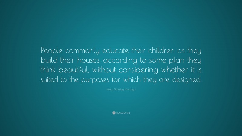 Mary Wortley Montagu Quote: “People commonly educate their children as they build their houses, according to some plan they think beautiful, without considering whether it is suited to the purposes for which they are designed.”