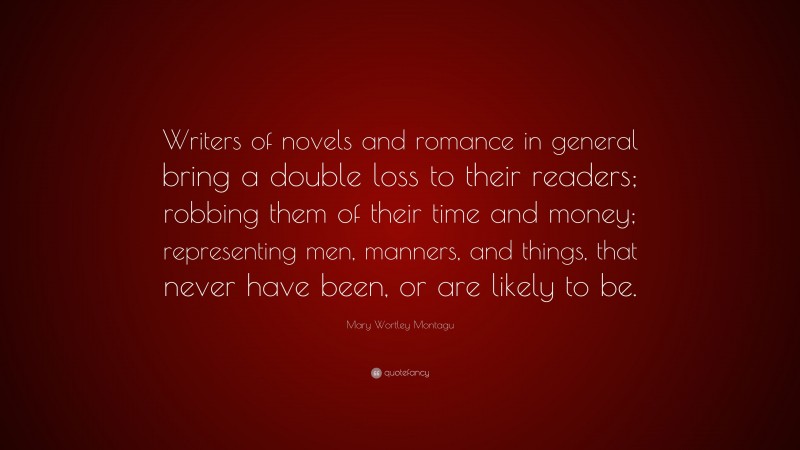 Mary Wortley Montagu Quote: “Writers of novels and romance in general bring a double loss to their readers; robbing them of their time and money; representing men, manners, and things, that never have been, or are likely to be.”