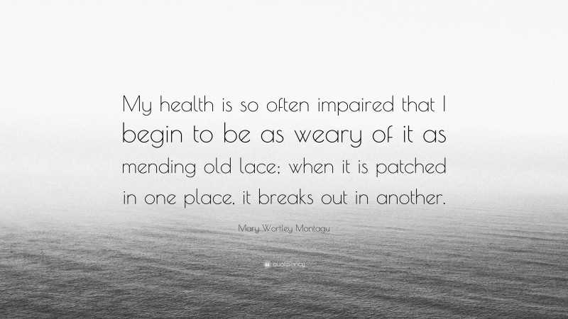 Mary Wortley Montagu Quote: “My health is so often impaired that I begin to be as weary of it as mending old lace; when it is patched in one place, it breaks out in another.”