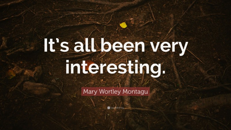 Mary Wortley Montagu Quote: “It’s all been very interesting.”