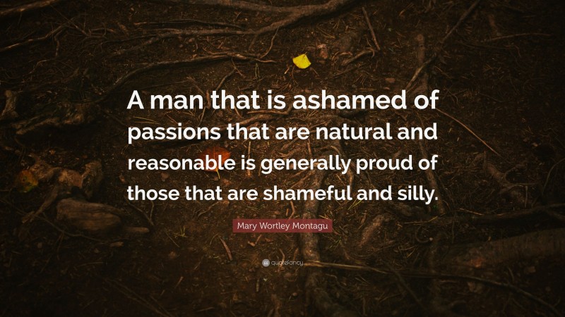 Mary Wortley Montagu Quote: “A man that is ashamed of passions that are natural and reasonable is generally proud of those that are shameful and silly.”