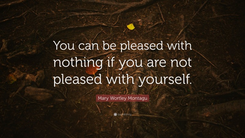 Mary Wortley Montagu Quote: “You can be pleased with nothing if you are not pleased with yourself.”