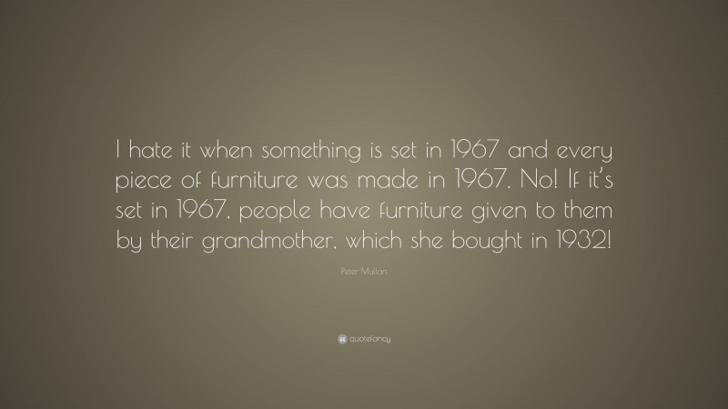 Peter Mullan Quote: “I hate it when something is set in 1967 and every piece of furniture was made in 1967. No! If it’s set in 1967, people have furniture given to them by their grandmother, which she bought in 1932!”