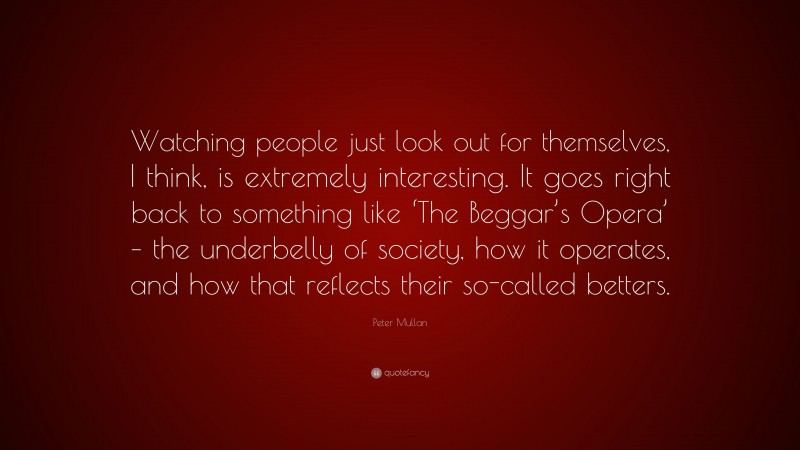 Peter Mullan Quote: “Watching people just look out for themselves, I think, is extremely interesting. It goes right back to something like ‘The Beggar’s Opera’ – the underbelly of society, how it operates, and how that reflects their so-called betters.”