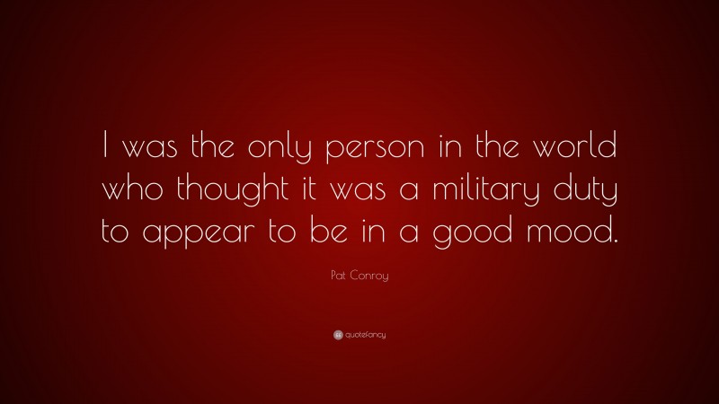 Pat Conroy Quote: “I was the only person in the world who thought it was a military duty to appear to be in a good mood.”