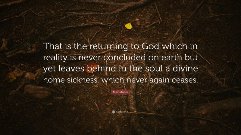 Max Müller Quote: “That is the returning to God which in reality is never concluded on earth but yet leaves behind in the soul a divine home sickness, which never again ceases.”