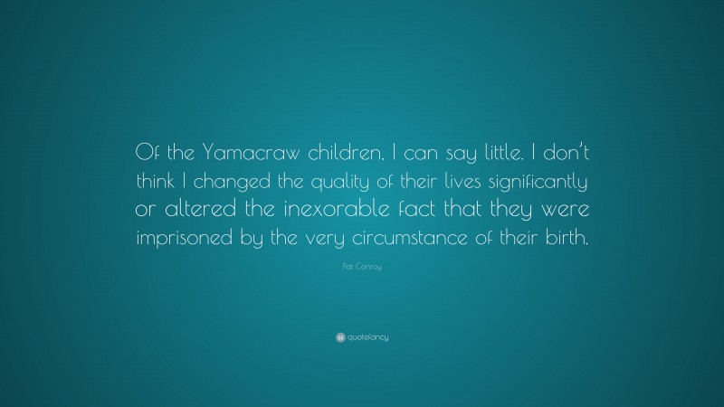 Pat Conroy Quote: “Of the Yamacraw children, I can say little. I don’t think I changed the quality of their lives significantly or altered the inexorable fact that they were imprisoned by the very circumstance of their birth.”