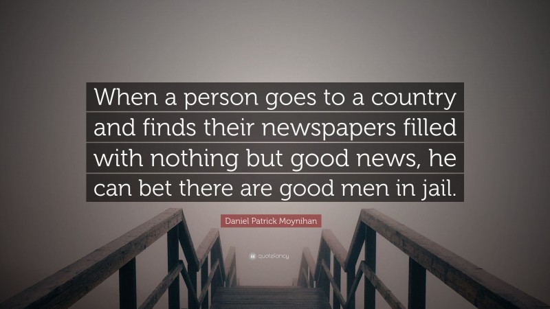 Daniel Patrick Moynihan Quote: “When a person goes to a country and finds their newspapers filled with nothing but good news, he can bet there are good men in jail.”