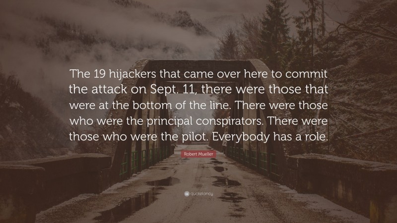 Robert Mueller Quote: “The 19 hijackers that came over here to commit the attack on Sept. 11, there were those that were at the bottom of the line. There were those who were the principal conspirators. There were those who were the pilot. Everybody has a role.”