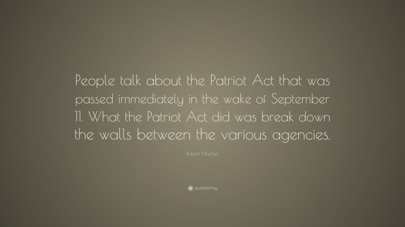Robert Mueller Quote: “People talk about the Patriot Act that was passed immediately in the wake of September 11. What the Patriot Act did was break down the walls between the various agencies.”