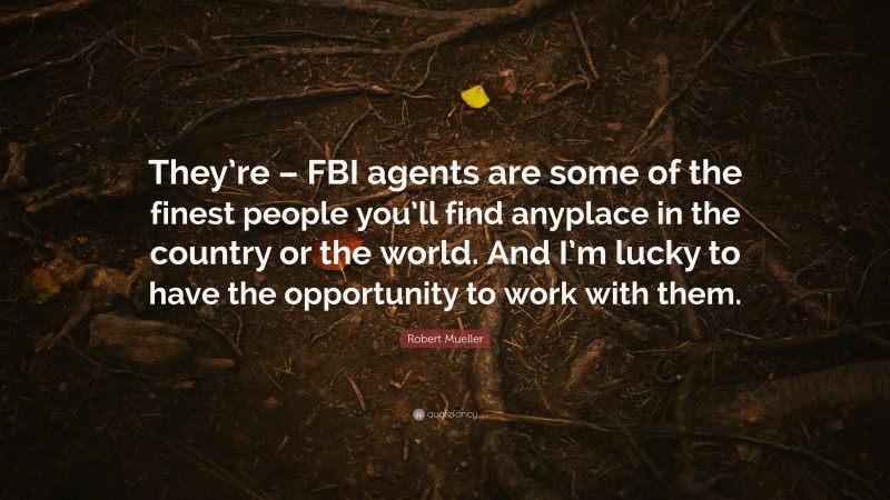 Robert Mueller Quote: “They’re – FBI agents are some of the finest people you’ll find anyplace in the country or the world. And I’m lucky to have the opportunity to work with them.”