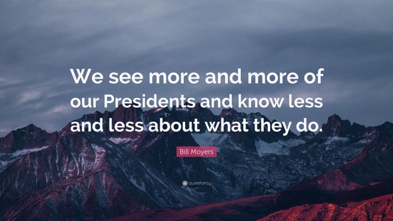 Bill Moyers Quote: “We see more and more of our Presidents and know less and less about what they do.”