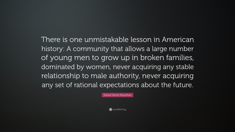 Daniel Patrick Moynihan Quote: “There is one unmistakable lesson in American history: A community that allows a large number of young men to grow up in broken families, dominated by women, never acquiring any stable relationship to male authority, never acquiring any set of rational expectations about the future.”