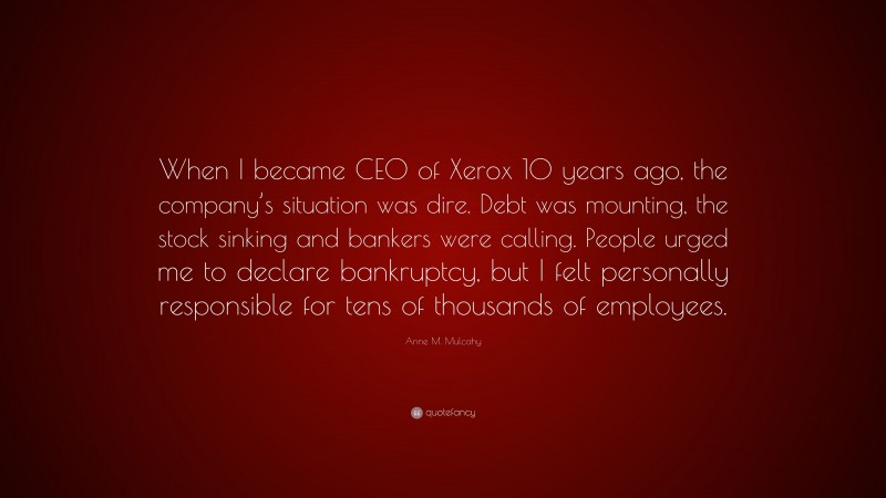 Anne M. Mulcahy Quote: “When I became CEO of Xerox 10 years ago, the company’s situation was dire. Debt was mounting, the stock sinking and bankers were calling. People urged me to declare bankruptcy, but I felt personally responsible for tens of thousands of employees.”