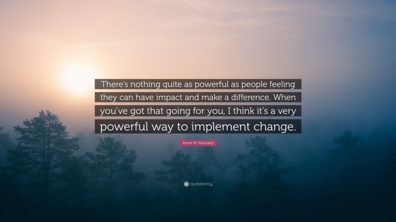 Anne M. Mulcahy Quote: “There’s nothing quite as powerful as people feeling they can have impact and make a difference. When you’ve got that going for you, I think it’s a very powerful way to implement change.”