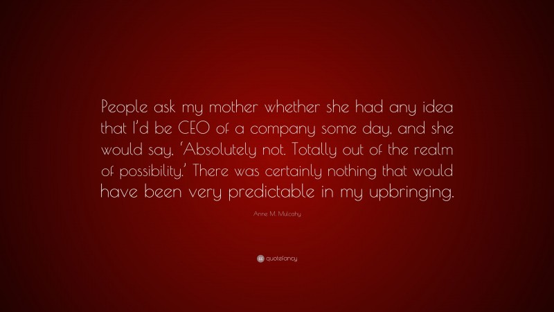 Anne M. Mulcahy Quote: “People ask my mother whether she had any idea that I’d be CEO of a company some day, and she would say, ‘Absolutely not. Totally out of the realm of possibility.’ There was certainly nothing that would have been very predictable in my upbringing.”