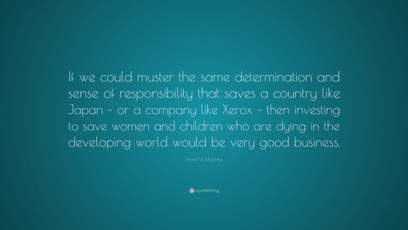 Anne M. Mulcahy Quote: “If we could muster the same determination and sense of responsibility that saves a country like Japan – or a company like Xerox – then investing to save women and children who are dying in the developing world would be very good business.”