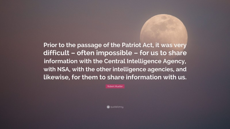 Robert Mueller Quote: “Prior to the passage of the Patriot Act, it was very difficult – often impossible – for us to share information with the Central Intelligence Agency, with NSA, with the other intelligence agencies, and likewise, for them to share information with us.”