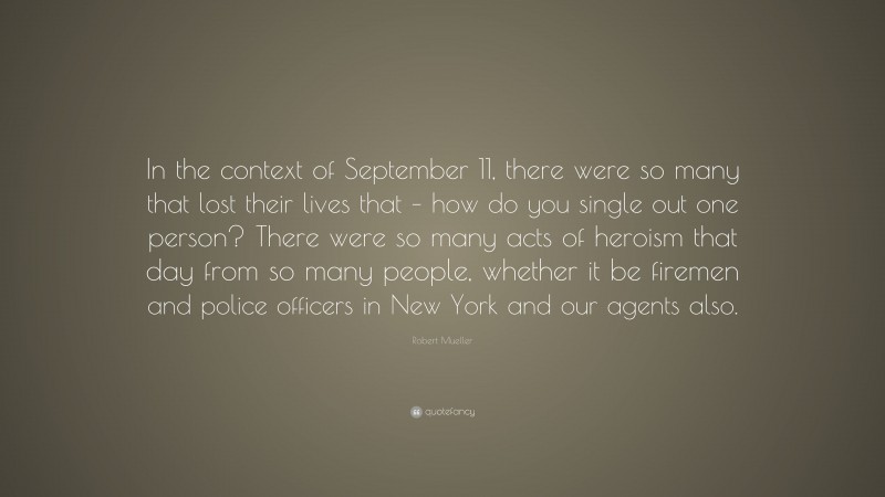 Robert Mueller Quote: “In the context of September 11, there were so many that lost their lives that – how do you single out one person? There were so many acts of heroism that day from so many people, whether it be firemen and police officers in New York and our agents also.”