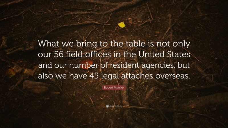 Robert Mueller Quote: “What we bring to the table is not only our 56 field offices in the United States and our number of resident agencies, but also we have 45 legal attaches overseas.”