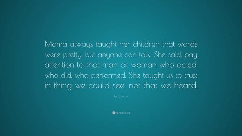 Pat Conroy Quote: “Mama always taught her children that words were pretty, but anyone can talk. She said, pay attention to that man or woman who acted, who did, who performed. She taught us to trust in thing we could see, not that we heard.”