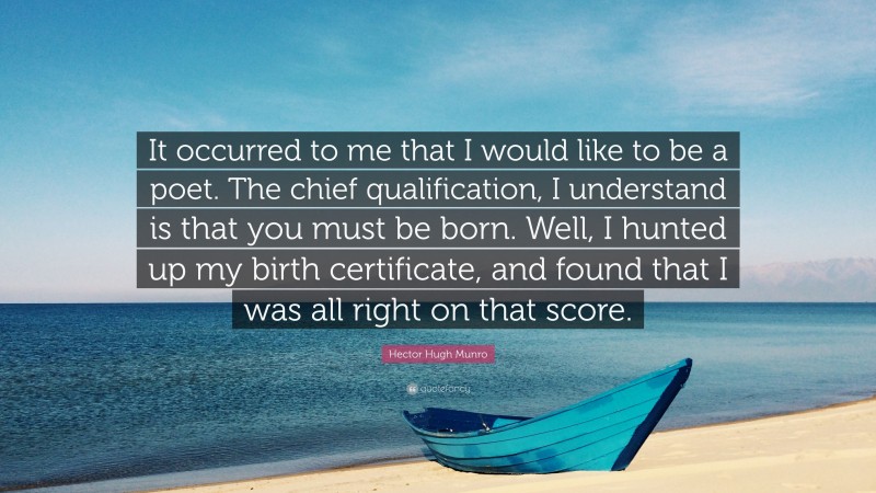 Hector Hugh Munro Quote: “It occurred to me that I would like to be a poet. The chief qualification, I understand is that you must be born. Well, I hunted up my birth certificate, and found that I was all right on that score.”