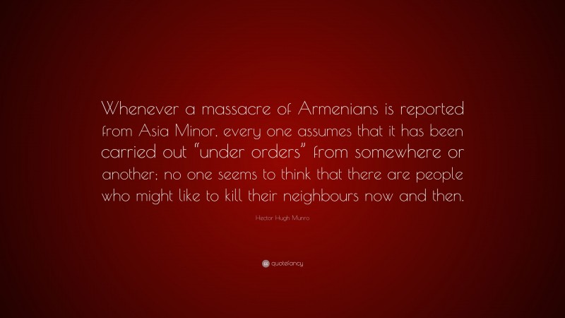 Hector Hugh Munro Quote: “Whenever a massacre of Armenians is reported from Asia Minor, every one assumes that it has been carried out “under orders” from somewhere or another; no one seems to think that there are people who might like to kill their neighbours now and then.”