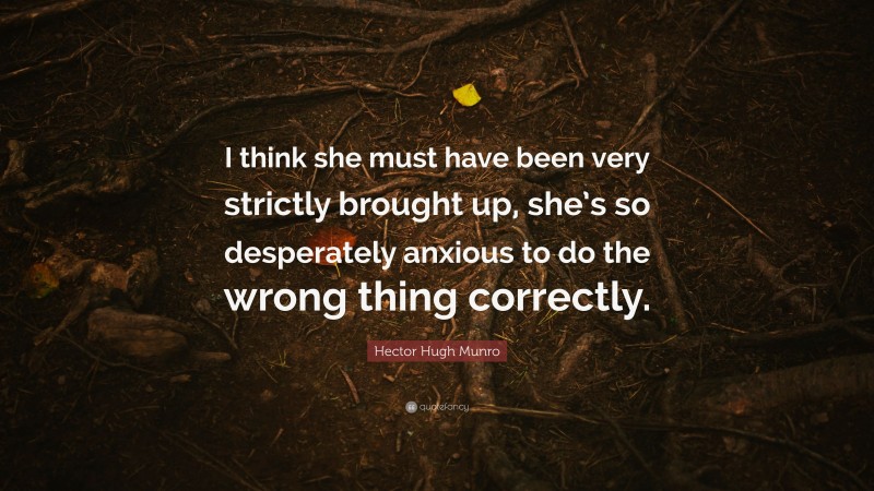 Hector Hugh Munro Quote: “I think she must have been very strictly brought up, she’s so desperately anxious to do the wrong thing correctly.”