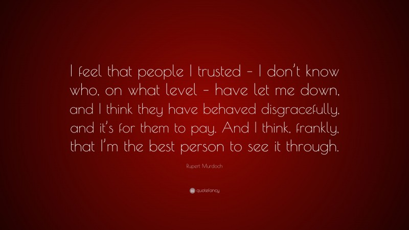 Rupert Murdoch Quote: “I feel that people I trusted – I don’t know who, on what level – have let me down, and I think they have behaved disgracefully, and it’s for them to pay. And I think, frankly, that I’m the best person to see it through.”