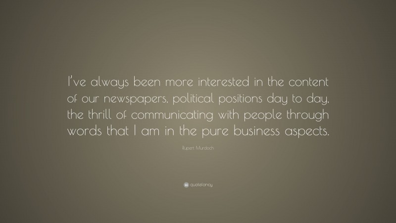 Rupert Murdoch Quote: “I’ve always been more interested in the content of our newspapers, political positions day to day, the thrill of communicating with people through words that I am in the pure business aspects.”