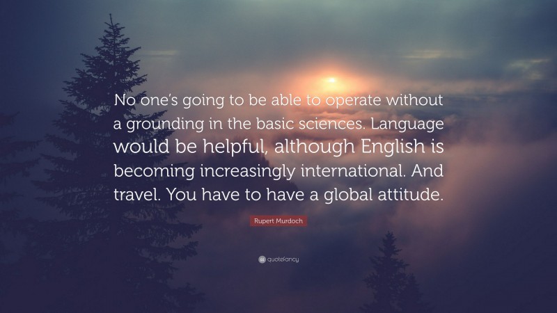 Rupert Murdoch Quote: “No one’s going to be able to operate without a grounding in the basic sciences. Language would be helpful, although English is becoming increasingly international. And travel. You have to have a global attitude.”